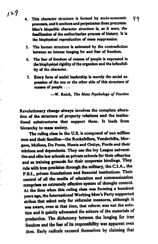 127  4. This character structure is formed by socio-economic 4/ q  ‘processes, and it anchors and perpetuates these processes. Man’s blopathic character structure ls, as It were, the foullization of the authoritarian process of history. 1t is the biophysical reproductlon of mass suppression.  5. The human structure is animated by the contradiction ‘etween an intense longing for and fear of freedom.  The fear of frecdom of masses of people is expressed in  the blophyalcal igidity of the organism and the Inflexibil- ty of the character.  7. Every form of soclal leadership ls merely the social ex- preasion of the one ar the other side of this structure of masses of people . . -  —W. Relch, The Mass Psychology of Fasclsm  Revolutionary change aiways involves the complete sitera- ton of the structure of propesty relations and the Institu- tonal substructures that support them. It leads from hicrarchy to mass soclety.  The ruling class In the U.S. is composed of one million ‘men and their familics—the Rockefellers, Vanderbilts, Mor- gans, Mellons, Du Ponts, Hunta and Geltys, Fords and their minions and dependents. They use the ivy League universi- ties and elite law schools as private schools for their offspring and as training grounds for their corporate hirclings. They rule with iron precision through the military, the C.LA., the F.B.L, private foundations and financial institutions. Their control of all the media of education and communication Mnnmmmdmmmm At the time when this rullng class was forming a hundred years ago, the International Working Men’s Party supported strikes that asked only for reformist messures, although it was avare, even at that time, that reform was not the solu- Mﬂhdﬂydmhdﬂudmmnmﬁﬁof production. The dichotomy between the longing for true  frecdom and the fear of s responsiblity was apparent even \hen, Early radicals excused themselves by claiming that 